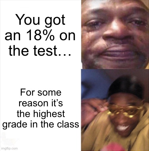 This may or may not be based on true events (someone in my class might’ve got a 18%…) | You got an 18% on the test…; For some reason it’s the highest grade in the class | image tagged in sad happy | made w/ Imgflip meme maker