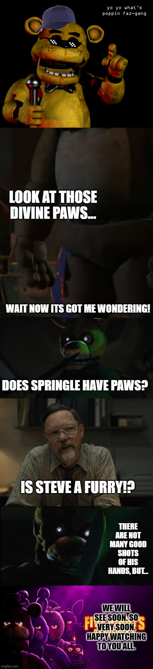 happy watching | LOOK AT THOSE DIVINE PAWS... WAIT NOW ITS GOT ME WONDERING! DOES SPRINGLE HAVE PAWS? IS STEVE A FURRY!? THERE ARE NOT MANY GOOD SHOTS OF HIS HANDS, BUT... WE WILL SEE SOON. SO VERY SOON. HAPPY WATCHING TO YOU ALL. | image tagged in fnaf,fnaf movie | made w/ Imgflip meme maker