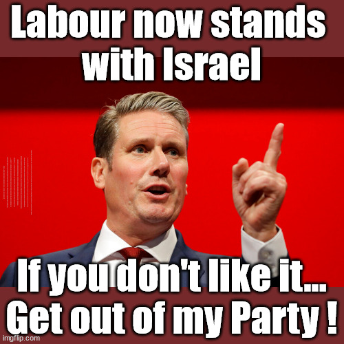 Starmers Labour Party -  "We stand with Israel" | Labour now stands 
with Israel; Has Starmer 'lost control'; Of the Labour Party? Starmers Labour Party "We stand with Israel"; Laura Kuenssberg; Sir Keir Starmer QC Tell the truth; Rachel Reeves Spells it out; It's Simple Believe Hamas are Terrorists or quit The Labour Party; Rachel Reeves; Party Members must believe Hamas are Terrorists - or leave !!! NAME & SHAME HAMAS SUPPORTERS WITHIN THE LABOUR PARTY; Party Members must believe Hamas are Terrorists !!! #Immigration #Starmerout #Labour #wearecorbyn #KeirStarmer #DianeAbbott #McDonnell #cultofcorbyn #labourisdead #labourracism #socialistsunday #nevervotelabour #socialistanyday #Antisemitism #Savile #SavileGate #Paedo #Worboys #GroomingGangs #Paedophile #IllegalImmigration #Immigrants #Invasion #StarmerResign #Starmeriswrong #SirSoftie #SirSofty #Blair #Steroids #Economy #Reeves #Rachel #RachelReeves #Hamas #Israel Palestine #Corbyn; Rachel Reeves; If you're a HAMAS sympathiser; YOU'RE NOT WELCOME IN THE LABOUR PARTY How many Hamas sympathisers are hiding within the Labour Party? As one in six of his party's MPs call on Israel to stop bombings; If you don't like it...
Get out of my Party ! | image tagged in starmer hamas israel palestine,corbyn mcdonnell sultana,20 mph ulez eu,stop boats rwanda echr,illegal immigration,labourisdead | made w/ Imgflip meme maker