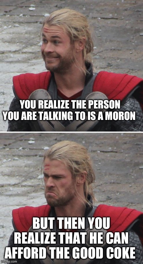Cokehead | YOU REALIZE THE PERSON YOU ARE TALKING TO IS A MORON; BUT THEN YOU REALIZE THAT HE CAN AFFORD THE GOOD COKE | image tagged in thor happy then sad | made w/ Imgflip meme maker