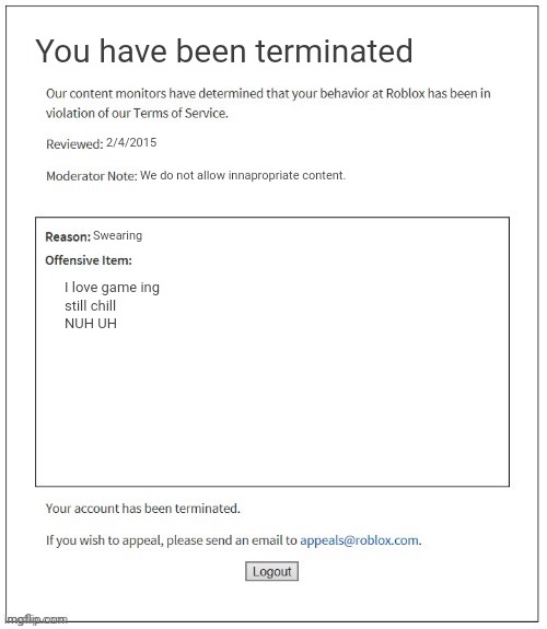 First ever roblox meme | You have been terminated; 2/4/2015; We do not allow innapropriate content. Swearing; I love game ing


still chill


NUH UH | image tagged in moderation system | made w/ Imgflip meme maker