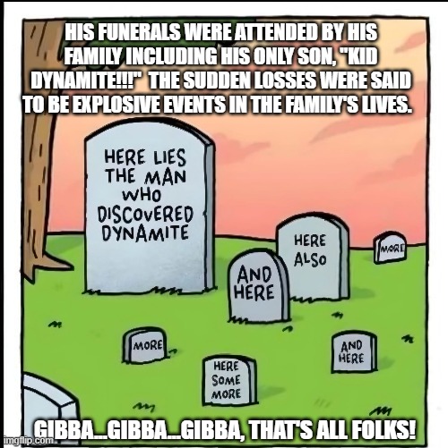 HIS FUNERALS WERE ATTENDED BY HIS FAMILY INCLUDING HIS ONLY SON, "KID DYNAMITE!!!"  THE SUDDEN LOSSES WERE SAID TO BE EXPLOSIVE EVENTS IN THE FAMILY'S LIVES. GIBBA...GIBBA...GIBBA, THAT'S ALL FOLKS! | made w/ Imgflip meme maker