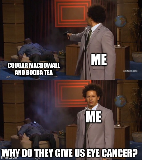 I"M THE FIRST PERSON TO POST WOOOOOOOOOOOOOOOOOOOOOOOOOOOOOOOOOOOOOOO (Gojra note: congrats)
(Q note: Thanks my guy) | ME; COUGAR MACDOWALL AND BOOBA TEA; ME; WHY DO THEY GIVE US EYE CANCER? | image tagged in memes,who killed hannibal,murder drones | made w/ Imgflip meme maker