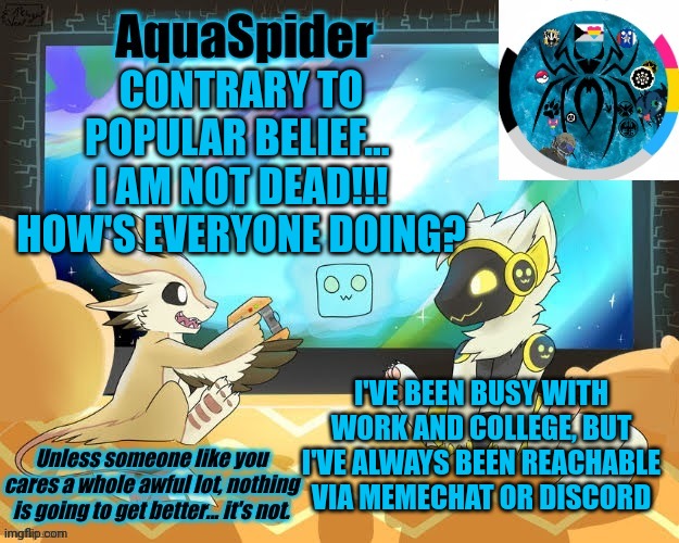 I get the feeling I've missed a lot | CONTRARY TO POPULAR BELIEF... 
I AM NOT DEAD!!!
HOW'S EVERYONE DOING? I'VE BEEN BUSY WITH WORK AND COLLEGE, BUT I'VE ALWAYS BEEN REACHABLE VIA MEMECHAT OR DISCORD | image tagged in aquaspider's announcement template 1 | made w/ Imgflip meme maker