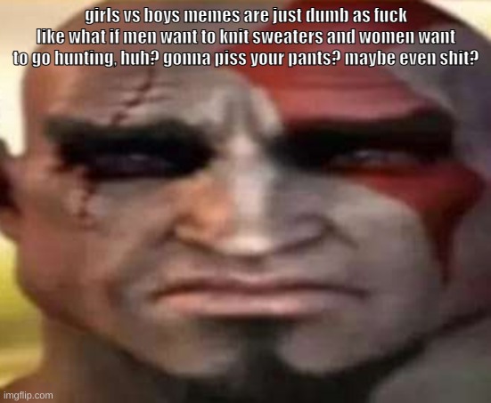 sad kratos | girls vs boys memes are just dumb as fuck
like what if men want to knit sweaters and women want to go hunting, huh? gonna piss your pants? maybe even shit? | image tagged in sad kratos | made w/ Imgflip meme maker