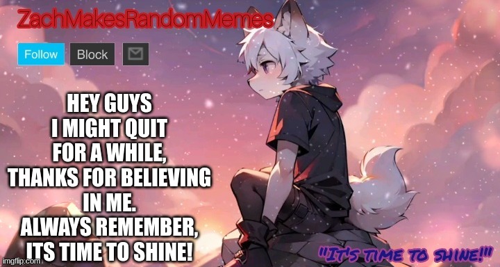 Its been fun guys, but ill be back. I ALWAYS COME BACK | HEY GUYS I MIGHT QUIT FOR A WHILE, THANKS FOR BELIEVING IN ME. ALWAYS REMEMBER, ITS TIME TO SHINE! | image tagged in furry,cute,peace,thank you,goodbye,zachmakesrandommemes's announcement template | made w/ Imgflip meme maker