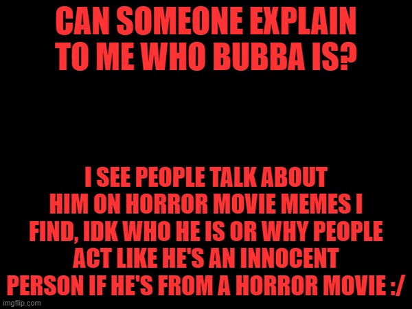 I'd google these questions myself but my parents tell me not to google anything like that :| | CAN SOMEONE EXPLAIN TO ME WHO BUBBA IS? I SEE PEOPLE TALK ABOUT HIM ON HORROR MOVIE MEMES I FIND, IDK WHO HE IS OR WHY PEOPLE ACT LIKE HE'S AN INNOCENT PERSON IF HE'S FROM A HORROR MOVIE :/ | image tagged in horror movies,spooky month,happy halloween | made w/ Imgflip meme maker