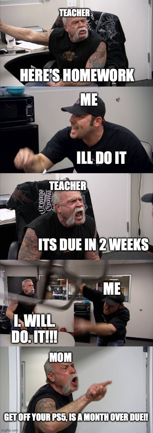 to real | TEACHER; HERE'S HOMEWORK; ME; ILL DO IT; TEACHER; ITS DUE IN 2 WEEKS; ME; I. WILL. DO. IT!!! MOM; GET OFF YOUR PS5, IS A MONTH OVER DUE!! | image tagged in memes,homework | made w/ Imgflip meme maker