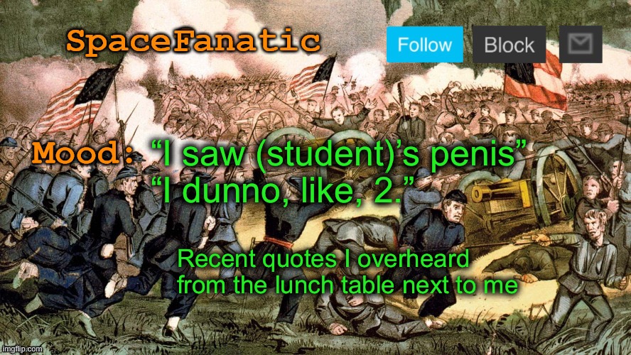 SpaceFanatic’s Civil War Announcement Template | “I saw (student)’s penis”
“I dunno, like, 2.”; Recent quotes I overheard from the lunch table next to me | image tagged in spacefanatic s civil war announcement template | made w/ Imgflip meme maker