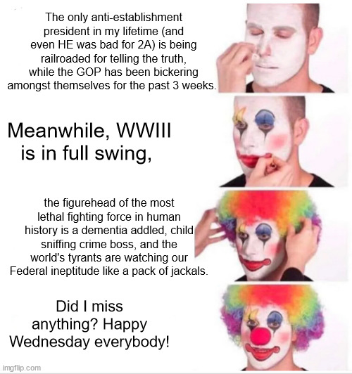 Federal clownshow | The only anti-establishment president in my lifetime (and even HE was bad for 2A) is being railroaded for telling the truth, while the GOP has been bickering amongst themselves for the past 3 weeks. Meanwhile, WWIII is in full swing, the figurehead of the most lethal fighting force in human history is a dementia addled, child sniffing crime boss, and the world's tyrants are watching our Federal ineptitude like a pack of jackals. Did I miss anything? Happy Wednesday everybody! | image tagged in memes,clown applying makeup | made w/ Imgflip meme maker