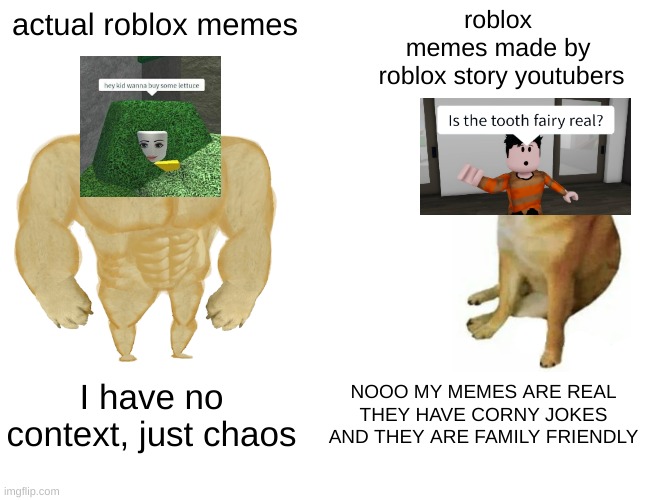 roblox meme for roblox memes | roblox 
memes made by 
roblox story youtubers; actual roblox memes; I have no context, just chaos; NOOO MY MEMES ARE REAL THEY HAVE CORNY JOKES AND THEY ARE FAMILY FRIENDLY | image tagged in memes,buff doge vs cheems,roblox meme,roblox | made w/ Imgflip meme maker