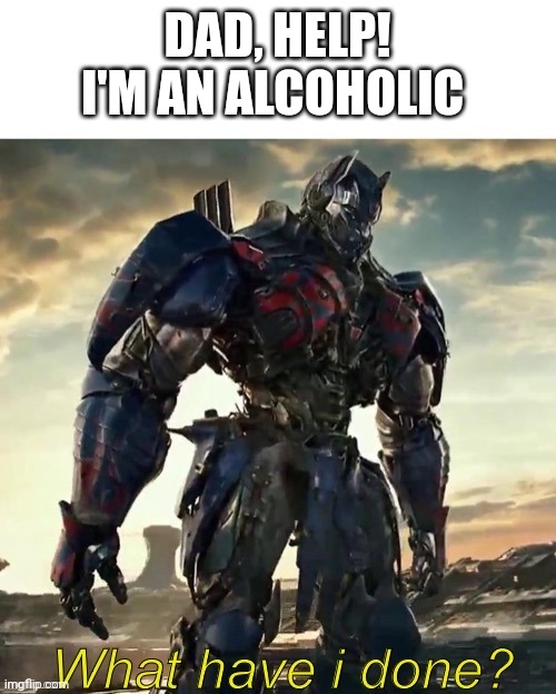 What Have i Done Optimus Prime | DAD, HELP! I'M AN ALCOHOLIC | image tagged in what have i done optimus prime | made w/ Imgflip meme maker