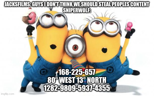 Minion party despicable me | JACKSFILMS: GUYS I DON'T THINK WE SHOULD STEAL PEOPLES CONTENT
SNIPERWOLF:; 168-225-657
80° WEST 13° NORTH
1282-9809-5937-4355 | image tagged in minion party despicable me | made w/ Imgflip meme maker