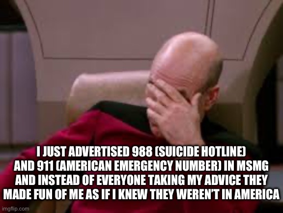 AAAGGGHHHHH I hate when I try to help people and they just…. A | I JUST ADVERTISED 988 (SUICIDE HOTLINE) AND 911 (AMERICAN EMERGENCY NUMBER) IN MSMG AND INSTEAD OF EVERYONE TAKING MY ADVICE THEY MADE FUN OF ME AS IF I KNEW THEY WEREN’T IN AMERICA | made w/ Imgflip meme maker