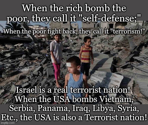 When the rich bomb the poor, they call it "self-defense;"; When the poor fight back, they call it "terrorism!"; Israel is a real terrorist nation! 
When the USA bombs Vietnam, Serbia, Panama, Iraq, Libya, Syria, Etc., the USA is also a Terrorist nation! | made w/ Imgflip meme maker