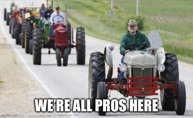 True | WE’RE ALL PROS HERE | image tagged in tractors | made w/ Imgflip meme maker