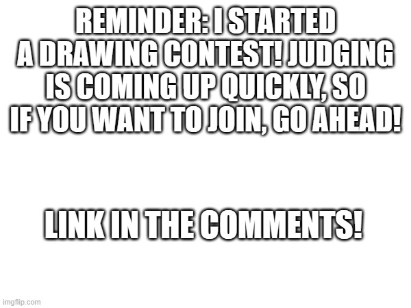 Drawing contest reminder! Go ahead and join! | REMINDER: I STARTED A DRAWING CONTEST! JUDGING IS COMING UP QUICKLY, SO IF YOU WANT TO JOIN, GO AHEAD! LINK IN THE COMMENTS! | image tagged in drawing,contest,drawings | made w/ Imgflip meme maker