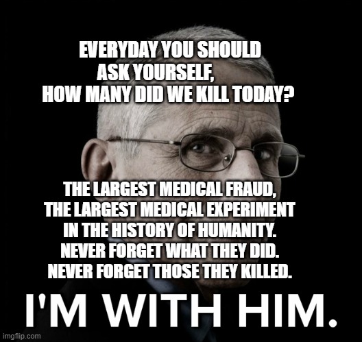Dr. Fauci I'm With Him | EVERYDAY YOU SHOULD ASK YOURSELF,         HOW MANY DID WE KILL TODAY? THE LARGEST MEDICAL FRAUD, THE LARGEST MEDICAL EXPERIMENT IN THE HISTORY OF HUMANITY. NEVER FORGET WHAT THEY DID.  NEVER FORGET THOSE THEY KILLED. | image tagged in dr fauci i'm with him | made w/ Imgflip meme maker