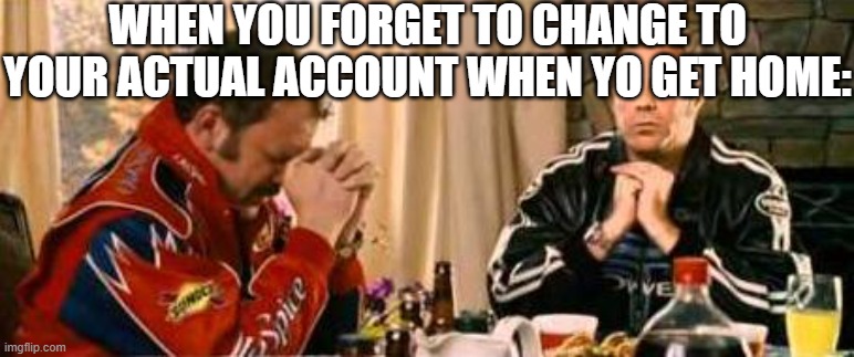 .. | WHEN YOU FORGET TO CHANGE TO YOUR ACTUAL ACCOUNT WHEN YO GET HOME: | image tagged in praying ricky bobby,funny,funny memes,fun,relatable,memes | made w/ Imgflip meme maker