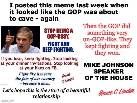 Mike Johnson - Speaker of the House | I posted this meme last week when
it looked like the GOP was about
to cave - again; Then the GOP did 
something very
un-GOP-like. They
kept fighting and
they won. MIKE JOHNSON
SPEAKER
OF THE HOUSE; Let's hope this is the start of a beautiful
relationship; Bruce C Linder | image tagged in mike johnson,jim jordan,fight,keep fighting,matt gaetz,gop | made w/ Imgflip meme maker