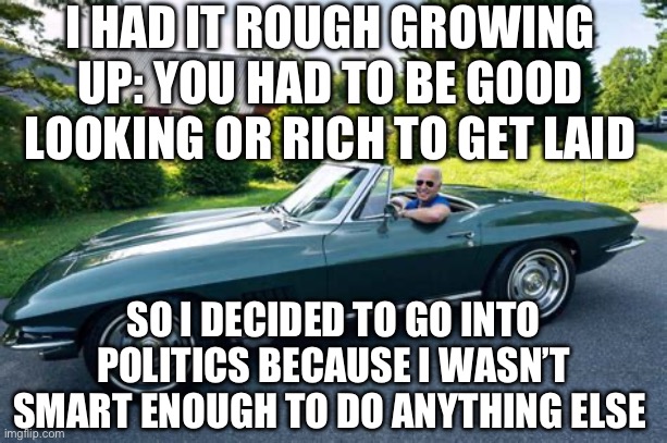 Democrat President smart enough to know how dumb he was (is). | I HAD IT ROUGH GROWING UP: YOU HAD TO BE GOOD LOOKING OR RICH TO GET LAID; SO I DECIDED TO GO INTO POLITICS BECAUSE I WASN’T SMART ENOUGH TO DO ANYTHING ELSE | image tagged in biden had it rough,biden,democrats,incompetence,loser | made w/ Imgflip meme maker