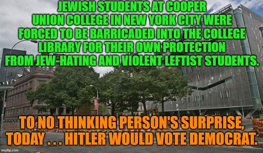 Sadly . . . this is no surprise.  This is OUR nation on leftism . . . just as conservatives warned. | JEWISH STUDENTS AT COOPER UNION COLLEGE IN NEW YORK CITY WERE FORCED TO BE BARRICADED INTO THE COLLEGE LIBRARY FOR THEIR OWN PROTECTION FROM JEW-HATING AND VIOLENT LEFTIST STUDENTS. TO NO THINKING PERSON'S SURPRISE, TODAY . . . HITLER WOULD VOTE DEMOCRAT. | image tagged in yep | made w/ Imgflip meme maker