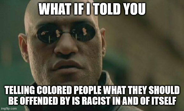 In light of, among other things, Oregon declaring that texting is somehow racist to nonwhites and California banning IQ tests fo | WHAT IF I TOLD YOU; TELLING COLORED PEOPLE WHAT THEY SHOULD BE OFFENDED BY IS RACIST IN AND OF ITSELF | image tagged in memes,matrix morpheus | made w/ Imgflip meme maker