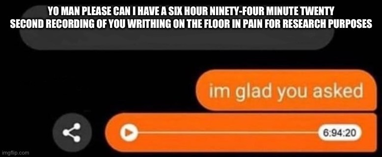 I'm glad you asked | YO MAN PLEASE CAN I HAVE A SIX HOUR NINETY-FOUR MINUTE TWENTY SECOND RECORDING OF YOU WRITHING ON THE FLOOR IN PAIN FOR RESEARCH PURPOSES | image tagged in i'm glad you asked | made w/ Imgflip meme maker