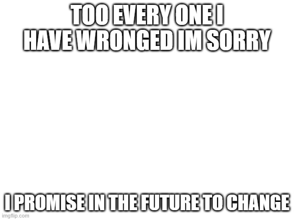 this is to every one | TOO EVERY ONE I HAVE WRONGED IM SORRY; I PROMISE IN THE FUTURE TO CHANGE | image tagged in apology | made w/ Imgflip meme maker