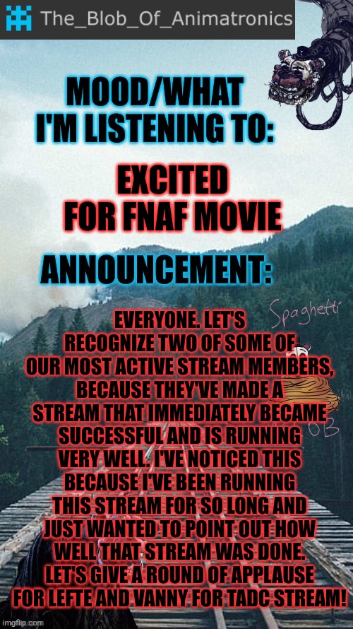 I'm gonna do announcements recognizing stream members for stuff every once in awhile | EXCITED FOR FNAF MOVIE; EVERYONE. LET'S RECOGNIZE TWO OF SOME OF OUR MOST ACTIVE STREAM MEMBERS, BECAUSE THEY'VE MADE A STREAM THAT IMMEDIATELY BECAME SUCCESSFUL AND IS RUNNING VERY WELL. I'VE NOTICED THIS BECAUSE I'VE BEEN RUNNING THIS STREAM FOR SO LONG AND JUST WANTED TO POINT OUT HOW WELL THAT STREAM WAS DONE. LET'S GIVE A ROUND OF APPLAUSE FOR LEFTE AND VANNY FOR TADC STREAM! | image tagged in blob's announcement thingamajig,read the title,stay blobby | made w/ Imgflip meme maker