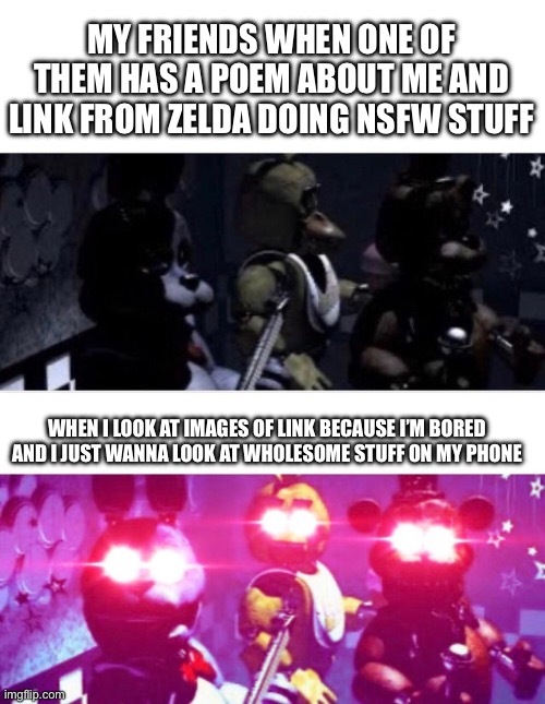 WHY JUST WHY | MY FRIENDS WHEN ONE OF THEM HAS A POEM ABOUT ME AND LINK FROM ZELDA DOING NSFW STUFF; WHEN I LOOK AT IMAGES OF LINK BECAUSE I’M BORED AND I JUST WANNA LOOK AT WHOLESOME STUFF ON MY PHONE | image tagged in fnaf death eyes,friends,link | made w/ Imgflip meme maker
