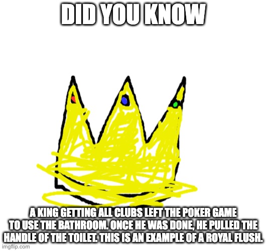 For those of you who know your poker hands, feast your eyes. | DID YOU KNOW; A KING GETTING ALL CLUBS LEFT THE POKER GAME TO USE THE BATHROOM. ONCE HE WAS DONE, HE PULLED THE HANDLE OF THE TOILET. THIS IS AN EXAMPLE OF A ROYAL FLUSH. | image tagged in poker | made w/ Imgflip meme maker