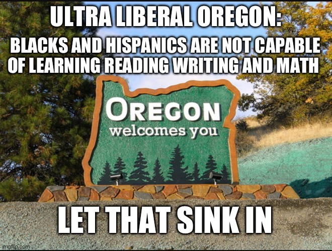 Liberalism is racism. Liberalism is bigotry. Liberalism is the new Nazi party. | ULTRA LIBERAL OREGON:; BLACKS AND HISPANICS ARE NOT CAPABLE OF LEARNING READING WRITING AND MATH; LET THAT SINK IN | image tagged in oregon welcome,politics,racism,liberal hypocrisy,stupid liberals | made w/ Imgflip meme maker