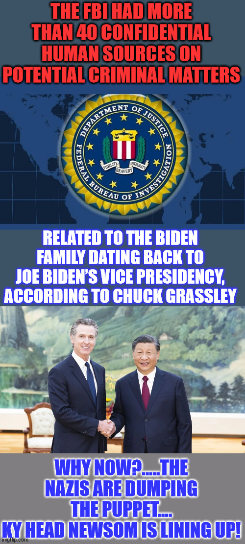 Looks the process of getting rid of Biden has started... Newsollini wants to take over | THE FBI HAD MORE THAN 40 CONFIDENTIAL HUMAN SOURCES ON POTENTIAL CRIMINAL MATTERS; RELATED TO THE BIDEN FAMILY DATING BACK TO JOE BIDEN’S VICE PRESIDENCY, ACCORDING TO CHUCK GRASSLEY; WHY NOW?.....THE NAZIS ARE DUMPING THE PUPPET....
KY HEAD NEWSOM IS LINING UP! | image tagged in fbi logo,criminal,biden,family,crooked,democrats | made w/ Imgflip meme maker