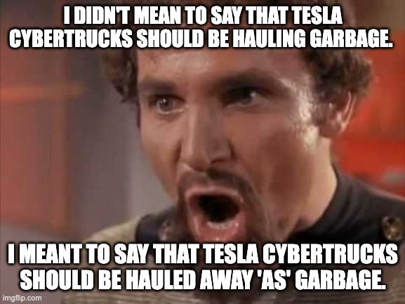 Cybertruck Garbage | I DIDN'T MEAN TO SAY THAT TESLA CYBERTRUCKS SHOULD BE HAULING GARBAGE. I MEANT TO SAY THAT TESLA CYBERTRUCKS SHOULD BE HAULED AWAY 'AS' GARBAGE. | image tagged in hauled away as garbage,cybertruck,tesla | made w/ Imgflip meme maker