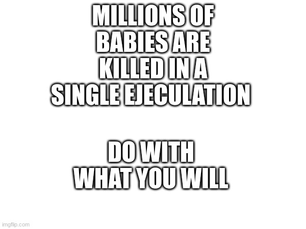 yes | MILLIONS OF BABIES ARE KILLED IN A SINGLE EJECULATION; DO WITH WHAT YOU WILL | made w/ Imgflip meme maker