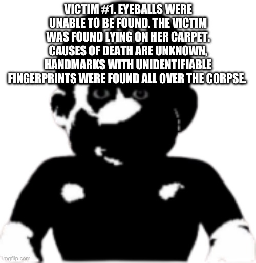 staring scary mario | VICTIM #1. EYEBALLS WERE UNABLE TO BE FOUND. THE VICTIM WAS FOUND LYING ON HER CARPET. CAUSES OF DEATH ARE UNKNOWN, HANDMARKS WITH UNIDENTIFIABLE FINGERPRINTS WERE FOUND ALL OVER THE CORPSE. | image tagged in staring scary mario | made w/ Imgflip meme maker