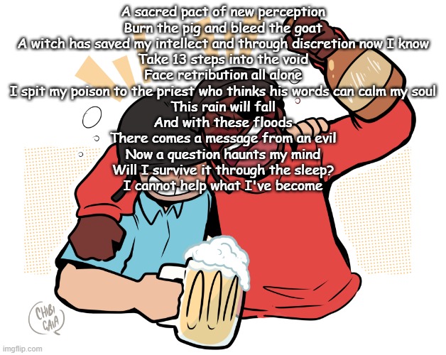 Decisions of Torment by Devilish Trio | A sacred pact of new perception
Burn the pig and bleed the goat
A witch has saved my intellect and through discretion now I know
Take 13 steps into the void
Face retribution all alone
I spit my poison to the priest who thinks his words can calm my soul
This rain will fall
And with these floods
There comes a message from an evil
Now a question haunts my mind
Will I survive it through the sleep?
I cannot help what I've become | image tagged in soldier and demo | made w/ Imgflip meme maker
