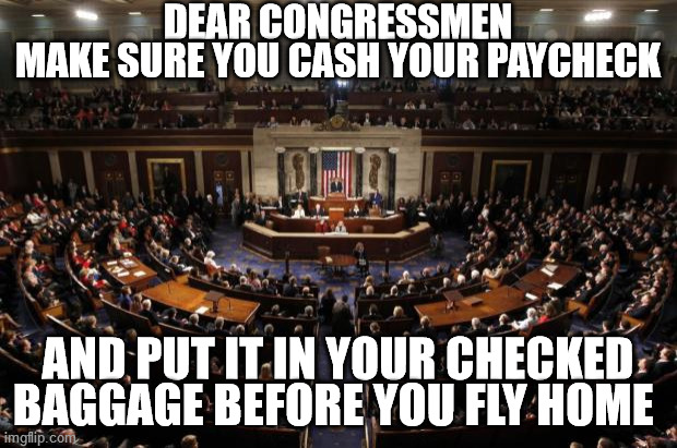 Dear Congressmen | DEAR CONGRESSMEN
MAKE SURE YOU CASH YOUR PAYCHECK; AND PUT IT IN YOUR CHECKED BAGGAGE BEFORE YOU FLY HOME | image tagged in congress | made w/ Imgflip meme maker