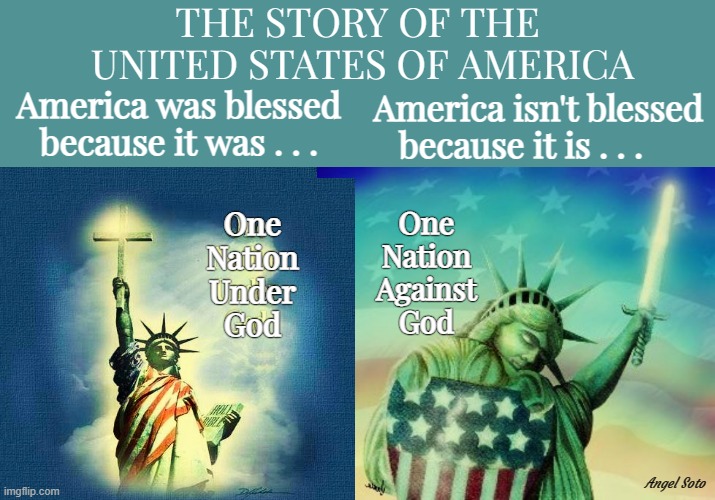 the story of the united states of america | THE STORY OF THE
 UNITED STATES OF AMERICA; America was blessed
because it was . . . America isn't blessed
because it is . . . One
Nation
Against
God; One
Nation
Under
God; Angel Soto | image tagged in one nation under god,one nation against god,god,statue of liberty,story,america | made w/ Imgflip meme maker