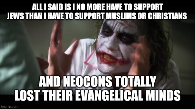 lost their minds | ALL I SAID IS I NO MORE HAVE TO SUPPORT JEWS THAN I HAVE TO SUPPORT MUSLIMS OR CHRISTIANS; AND NEOCONS TOTALLY LOST THEIR EVANGELICAL MINDS | image tagged in lost their minds | made w/ Imgflip meme maker