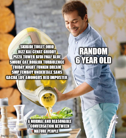 Every 6 year old. | SKIBIDI TOILET OHIO RIZZ KAI CENAT GRIDDY PIZZA TOWER BFDI FNAF BLUE SMURF CAT ROBLOX TURBULENCE FRIDAY NIGHT FUNKIN DREAM SMP FEMBOY UNDERTALE SANS GACHA LIFE AMONGUS RED IMPOSTER; RANDOM 6 YEAR OLD; A NORMAL AND REASONABLE CONVERSATION BETWEEN MATURE PEOPLE | image tagged in guy pouring olive oil on the salad,memes,dies from cringe | made w/ Imgflip meme maker