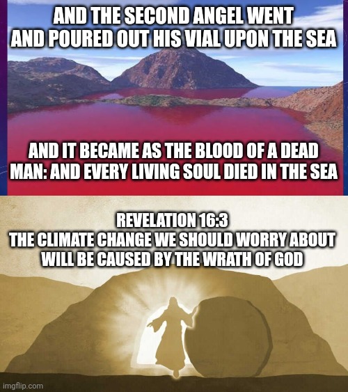 AND THE SECOND ANGEL WENT AND POURED OUT HIS VIAL UPON THE SEA; AND IT BECAME AS THE BLOOD OF A DEAD MAN: AND EVERY LIVING SOUL DIED IN THE SEA; REVELATION 16:3
THE CLIMATE CHANGE WE SHOULD WORRY ABOUT WILL BE CAUSED BY THE WRATH OF GOD | image tagged in waters turned to blood,jesus exiting tomb | made w/ Imgflip meme maker