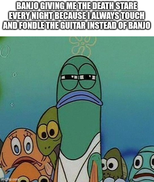 Banjerr | BANJO GIVING ME THE DEATH STARE EVERY NIGHT BECAUSE I ALWAYS TOUCH AND FONDLE THE GUITAR INSTEAD OF BANJO | image tagged in spongebob | made w/ Imgflip meme maker