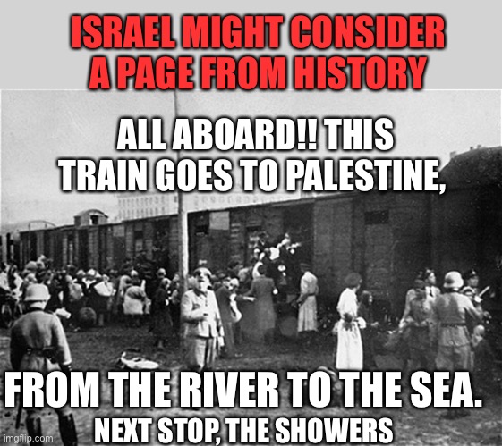 Holocaust Train | ALL ABOARD!! THIS TRAIN GOES TO PALESTINE, FROM THE RIVER TO THE SEA. ISRAEL MIGHT CONSIDER A PAGE FROM HISTORY NEXT STOP, THE SHOWERS | image tagged in holocaust train | made w/ Imgflip meme maker