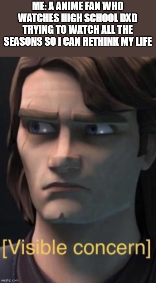 Anakin visible concern | ME: A ANIME FAN WHO WATCHES HIGH SCHOOL DXD TRYING TO WATCH ALL THE SEASONS SO I CAN RETHINK MY LIFE | image tagged in anakin visible concern | made w/ Imgflip meme maker