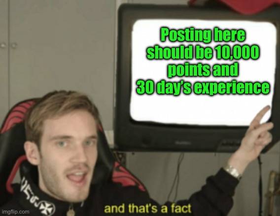 and that's a fact | Posting here should be 10,000 points and 30 day’s experience | image tagged in and that's a fact | made w/ Imgflip meme maker