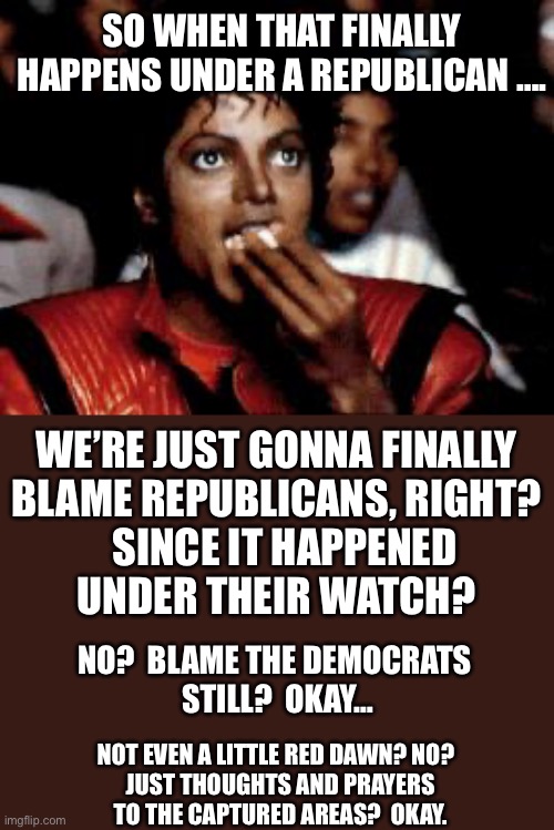 michael jackson eating popcorn | SO WHEN THAT FINALLY HAPPENS UNDER A REPUBLICAN …. WE’RE JUST GONNA FINALLY
BLAME REPUBLICANS, RIGHT?
   SINCE IT HAPPENED 
UNDER THEIR WATC | image tagged in michael jackson eating popcorn | made w/ Imgflip meme maker