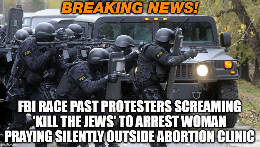 Weaponized Justice | BREAKING NEWS! FBI RACE PAST PROTESTERS SCREAMING ‘KILL THE JEWS’ TO ARREST WOMAN PRAYING SILENTLY OUTSIDE ABORTION CLINIC | image tagged in fbi,jews,abortion,protesters | made w/ Imgflip meme maker