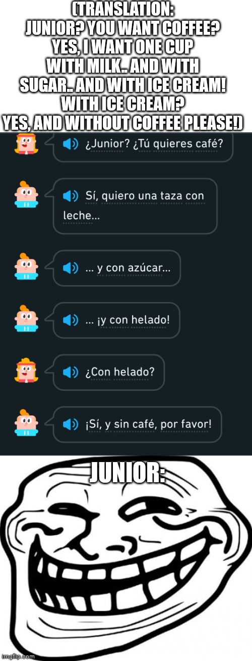 (TRANSLATION: JUNIOR? YOU WANT COFFEE?
YES, I WANT ONE CUP WITH MILK.. AND WITH SUGAR.. AND WITH ICE CREAM!
WITH ICE CREAM?
YES, AND WITHOUT COFFEE PLEASE!); JUNIOR: | image tagged in memes,troll face,duolingo,junior | made w/ Imgflip meme maker